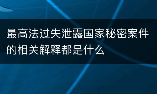 最高法过失泄露国家秘密案件的相关解释都是什么