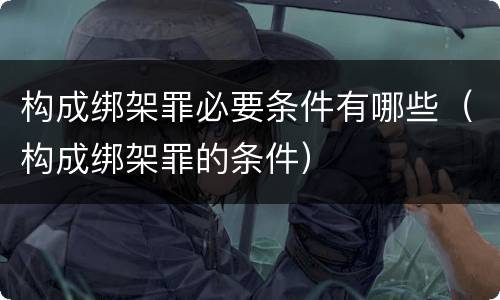 构成绑架罪必要条件有哪些（构成绑架罪的条件）