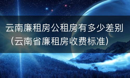 云南廉租房公租房有多少差别（云南省廉租房收费标准）