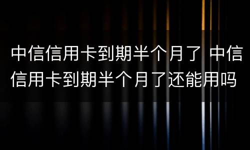 中信信用卡到期半个月了 中信信用卡到期半个月了还能用吗