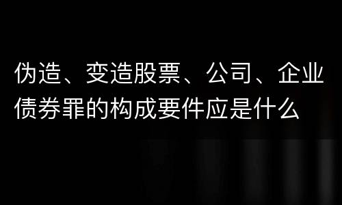 伪造、变造股票、公司、企业债券罪的构成要件应是什么