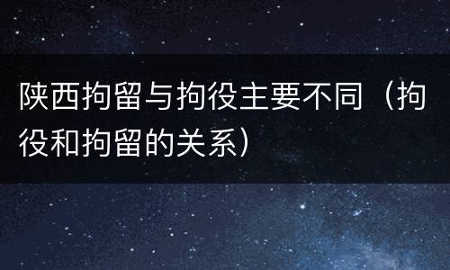 陕西拘留与拘役主要不同（拘役和拘留的关系）