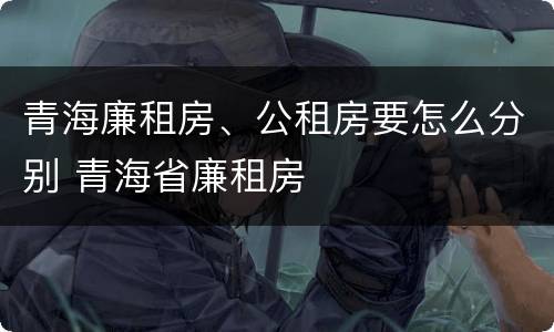 青海廉租房、公租房要怎么分别 青海省廉租房