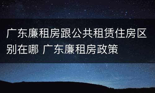 广东廉租房跟公共租赁住房区别在哪 广东廉租房政策