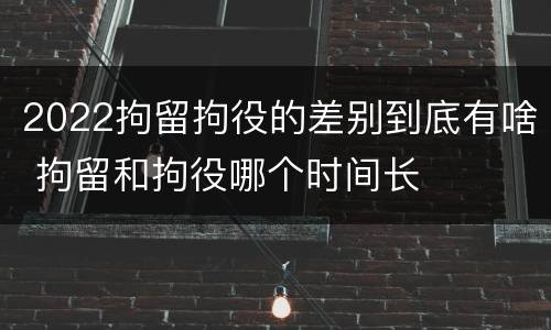 2022拘留拘役的差别到底有啥 拘留和拘役哪个时间长