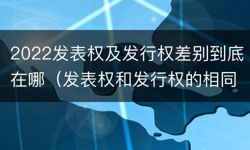 2022发表权及发行权差别到底在哪（发表权和发行权的相同点）