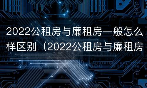 2022公租房与廉租房一般怎么样区别（2022公租房与廉租房一般怎么样区别呢）