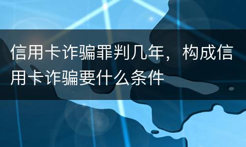 信用卡诈骗罪判几年，构成信用卡诈骗要什么条件