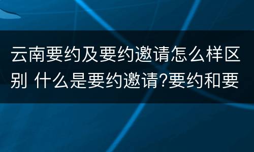 云南要约及要约邀请怎么样区别 什么是要约邀请?要约和要约邀请有哪些区别?