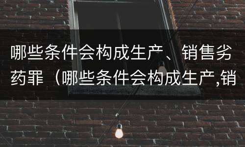 哪些条件会构成生产、销售劣药罪（哪些条件会构成生产,销售劣药罪立案标准）