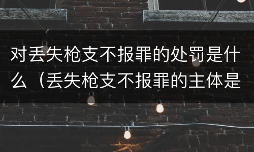 对丢失枪支不报罪的处罚是什么（丢失枪支不报罪的主体是什么）