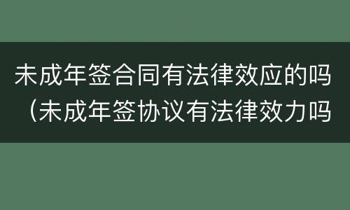 未成年签合同有法律效应的吗（未成年签协议有法律效力吗）