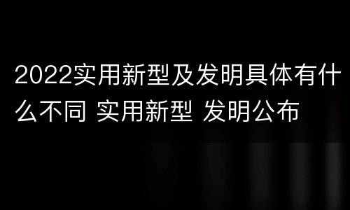 2022实用新型及发明具体有什么不同 实用新型 发明公布