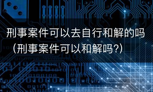 刑事案件可以去自行和解的吗（刑事案件可以和解吗?）