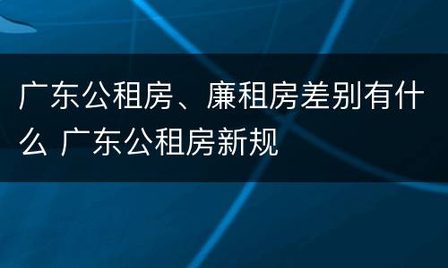 广东公租房、廉租房差别有什么 广东公租房新规