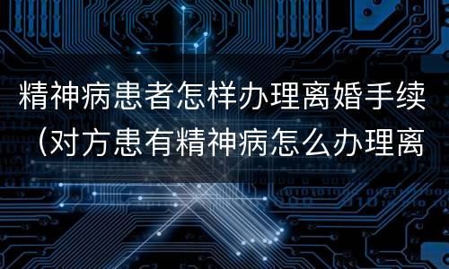 精神病患者怎样办理离婚手续（对方患有精神病怎么办理离婚手续）