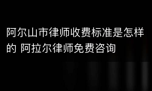 阿尔山市律师收费标准是怎样的 阿拉尔律师免费咨询