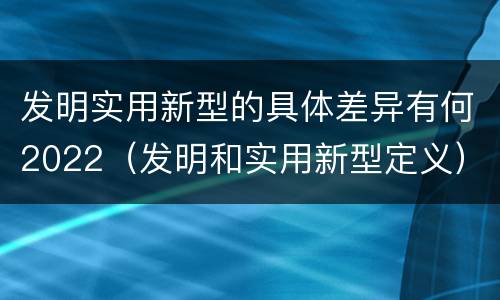 发明实用新型的具体差异有何2022（发明和实用新型定义）