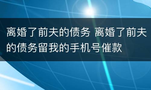 离婚了前夫的债务 离婚了前夫的债务留我的手机号催款