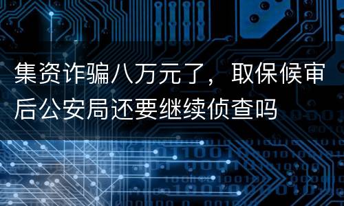 集资诈骗八万元了，取保候审后公安局还要继续侦查吗