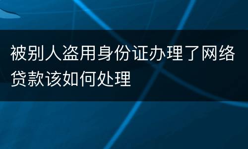 被别人盗用身份证办理了网络贷款该如何处理