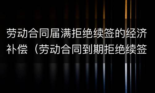 劳动合同届满拒绝续签的经济补偿（劳动合同到期拒绝续签）