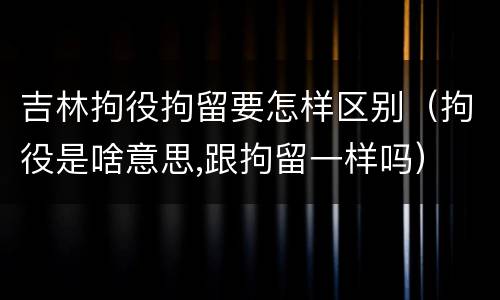 吉林拘役拘留要怎样区别（拘役是啥意思,跟拘留一样吗）