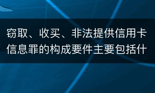 窃取、收买、非法提供信用卡信息罪的构成要件主要包括什么