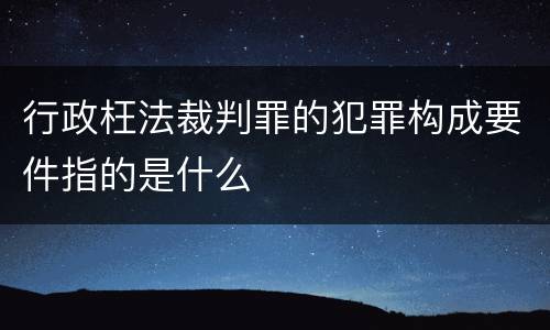 行政枉法裁判罪的犯罪构成要件指的是什么