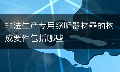 非法生产专用窃听器材罪的构成要件包括哪些