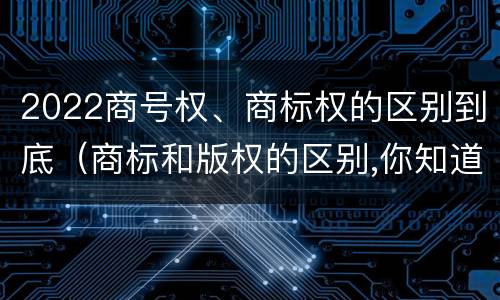 2022商号权、商标权的区别到底（商标和版权的区别,你知道多少?）