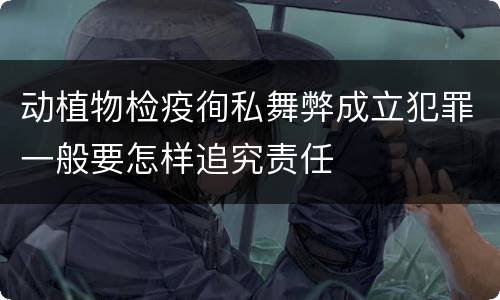 动植物检疫徇私舞弊成立犯罪一般要怎样追究责任