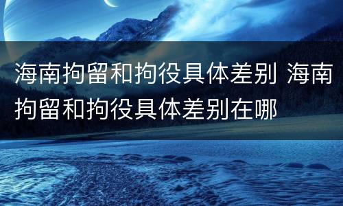 海南拘留和拘役具体差别 海南拘留和拘役具体差别在哪