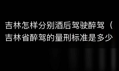 吉林怎样分别酒后驾驶醉驾（吉林省醉驾的量刑标准是多少?）