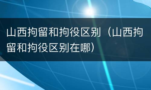 山西拘留和拘役区别（山西拘留和拘役区别在哪）