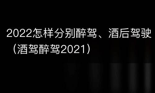 2022怎样分别醉驾、酒后驾驶（酒驾醉驾2021）