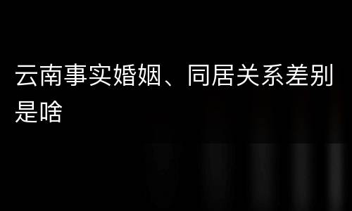 云南事实婚姻、同居关系差别是啥