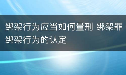 绑架行为应当如何量刑 绑架罪绑架行为的认定