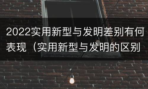 2022实用新型与发明差别有何表现（实用新型与发明的区别有哪些）