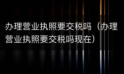 办理营业执照要交税吗（办理营业执照要交税吗现在）