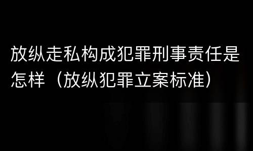 放纵走私构成犯罪刑事责任是怎样（放纵犯罪立案标准）