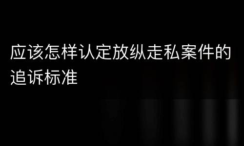 应该怎样认定放纵走私案件的追诉标准