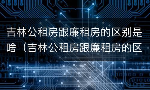 吉林公租房跟廉租房的区别是啥（吉林公租房跟廉租房的区别是啥呢）