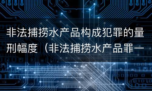 非法捕捞水产品构成犯罪的量刑幅度（非法捕捞水产品罪一般怎么判）