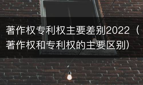 著作权专利权主要差别2022（著作权和专利权的主要区别）