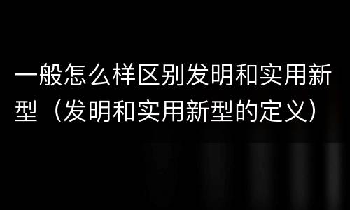 一般怎么样区别发明和实用新型（发明和实用新型的定义）