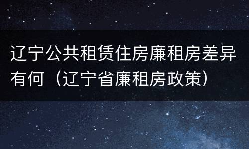 辽宁公共租赁住房廉租房差异有何（辽宁省廉租房政策）