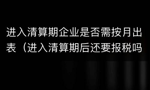 进入清算期企业是否需按月出表（进入清算期后还要报税吗）