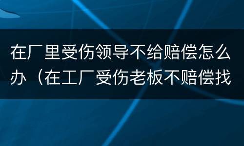 在厂里受伤领导不给赔偿怎么办（在工厂受伤老板不赔偿找什么部门）