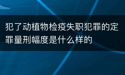 犯了动植物检疫失职犯罪的定罪量刑幅度是什么样的